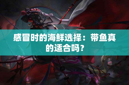 感冒时的海鲜选择：带鱼真的适合吗？