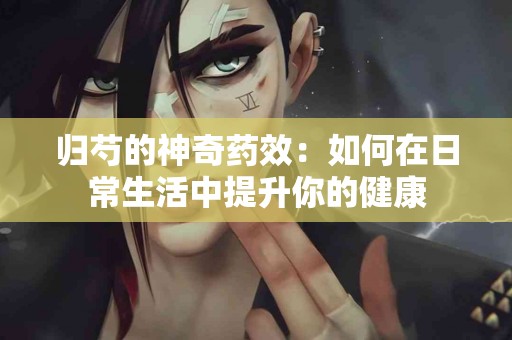 归芍的神奇药效:如何在日常生活中提升你的健康 归芍的神奇药效:如何在日常生活中提升你的健康