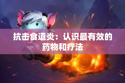 抗击食道炎:认识最有效的药物和疗法 抗击食道炎:认识最有效的药物和疗法