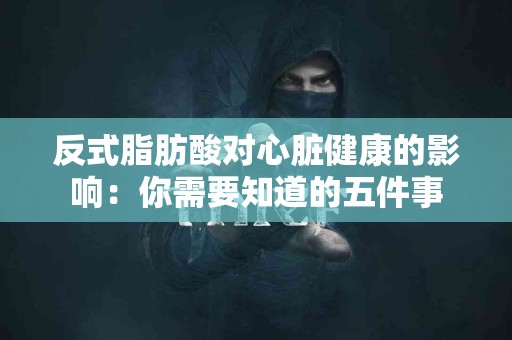 反式脂肪酸对心脏健康的影响：你需要知道的五件事
