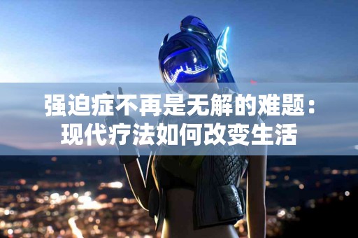 强迫症不再是无解的难题：现代疗法如何改变生活