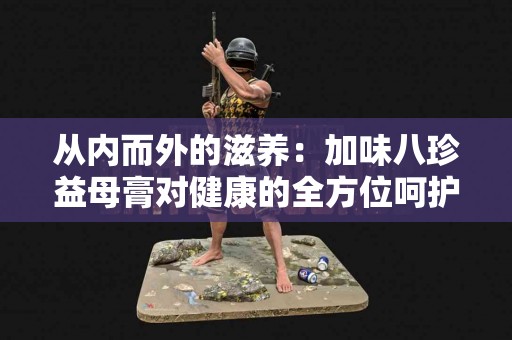 从内而外的滋养：加味八珍益母膏对健康的全方位呵护