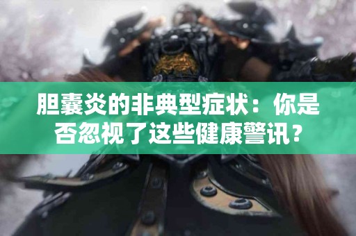 胆囊炎的非典型症状：你是否忽视了这些健康警讯？