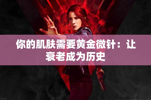 你的肌肤需要黄金微针:让衰老成为历史 你的肌肤需要黄金微针:让衰老成为历史