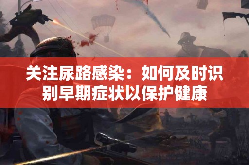 关注尿路感染：如何及时识别早期症状以保护健康