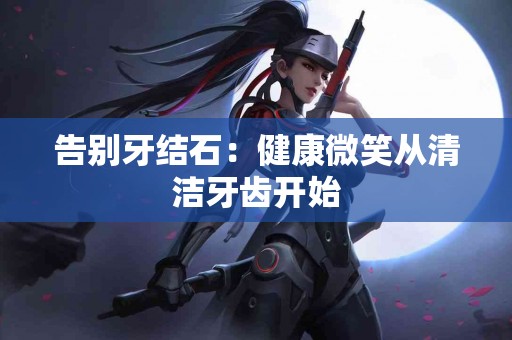 告别牙结石:健康微笑从清洁牙齿开始 告别牙结石:健康微笑从清洁牙齿开始