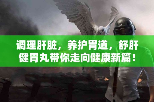 调理肝脏，养护胃道，舒肝健胃丸带你走向健康新篇！