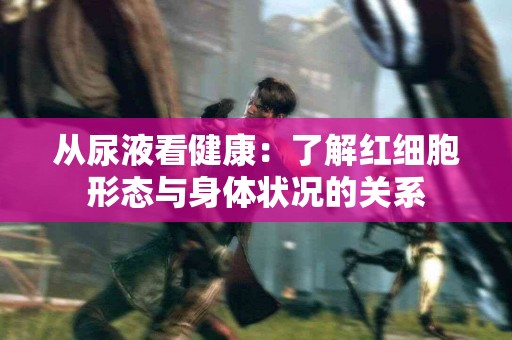 从尿液看健康:了解红细胞形态与身体状况的关系 从尿液看健康:了解红细胞形态与身体状况的关系
