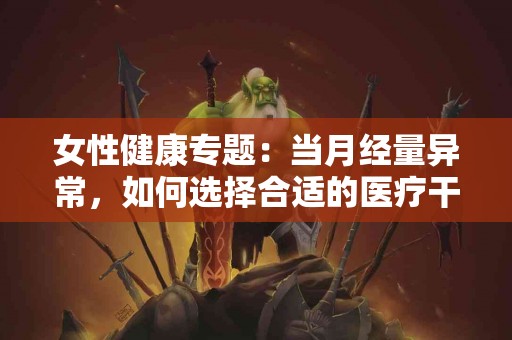 女性健康专题：当月经量异常，如何选择合适的医疗干预？