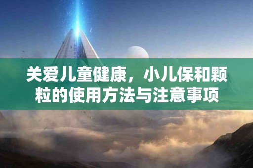 关爱儿童健康，小儿保和颗粒的使用方法与注意事项