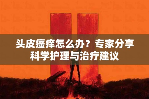 头皮瘙痒怎么办？专家分享科学护理与治疗建议