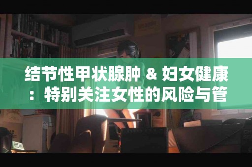 结节性甲状腺肿 & 妇女健康：特别关注女性的风险与管理