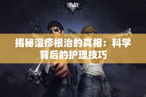 揭秘湿疹根治的真相：科学背后的护理技巧