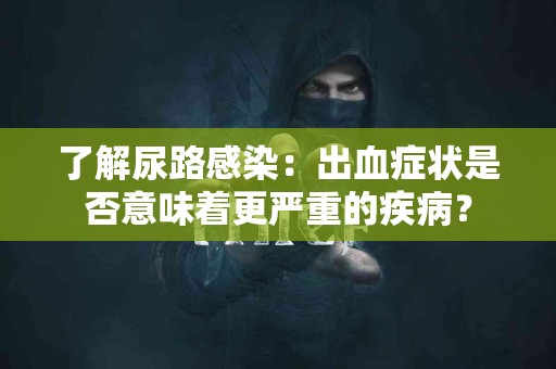 了解尿路感染：出血症状是否意味着更严重的疾病？
