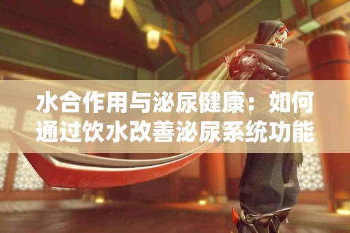 水合作用与泌尿健康：如何通过饮水改善泌尿系统功能？