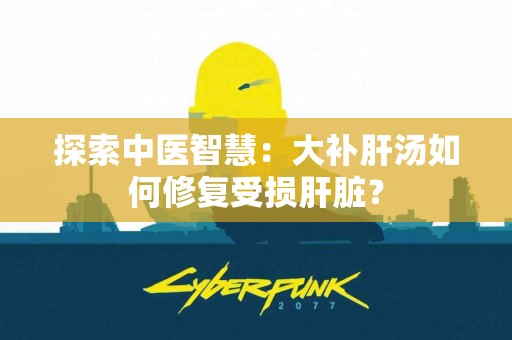 探索中医智慧:大补肝汤如何修复受损肝脏? 探索中医智慧:大补肝汤如何修复受损肝脏?