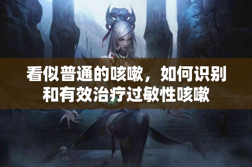 看似普通的咳嗽，如何识别和有效治疗过敏性咳嗽