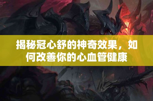 揭秘冠心舒的神奇效果，如何改善你的心血管健康