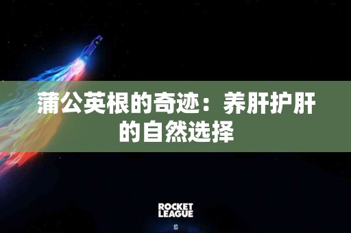 蒲公英根的奇迹：养肝护肝的自然选择