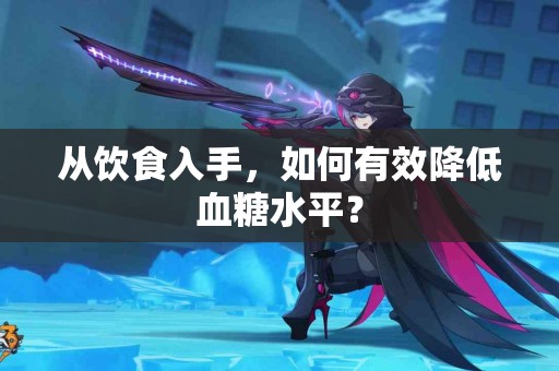 从饮食入手,如何有效降低血糖水平? 从饮食入手,如何有效降低血糖水平?