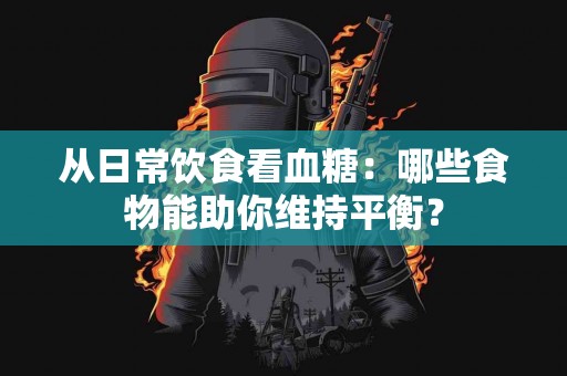 从日常饮食看血糖：哪些食物能助你维持平衡？