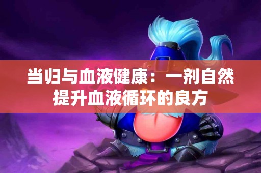 当归与血液健康：一剂自然提升血液循环的良方