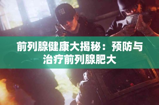 前列腺健康大揭秘：预防与治疗前列腺肥大