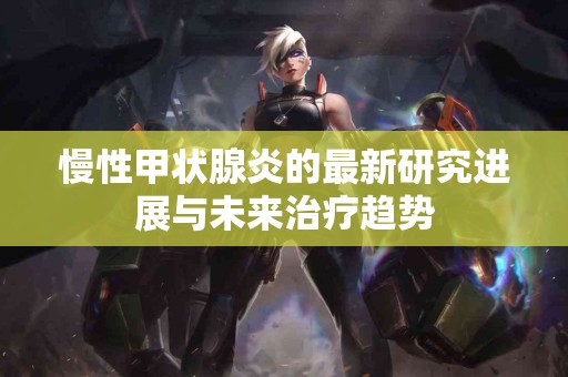 慢性甲状腺炎的最新研究进展与未来治疗趋势