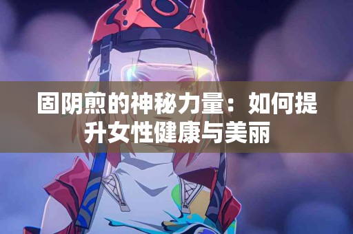 固阴煎的神秘力量:如何提升女性健康与美丽 固阴煎的神秘力量:如何提升女性健康与美丽