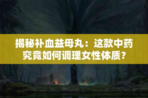 揭秘补血益母丸：这款中药究竟如何调理女性体质？