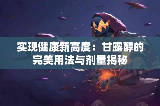 实现健康新高度:甘露醇的完美用法与剂量揭秘 实现健康新高度:甘露醇的完美用法与剂量揭秘