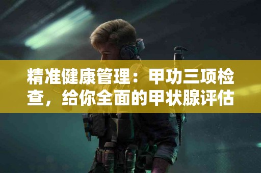 精准健康管理：甲功三项检查，给你全面的甲状腺评估