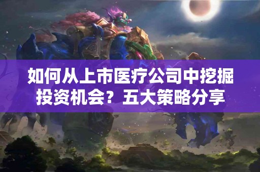 如何从上市医疗公司中挖掘投资机会?五大策略分享 如何从上市医疗公司中挖掘投资机会?五大策略分享