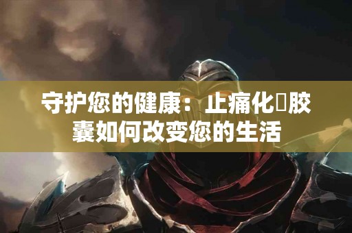 守护您的健康:止痛化癓胶囊如何改变您的生活 守护您的健康:止痛化癓胶囊如何改变您的生活