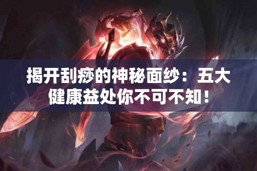 揭开刮痧的神秘面纱：五大健康益处你不可不知！