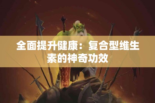 全面提升健康:复合型维生素的神奇功效 全面提升健康:复合型维生素的神奇功效