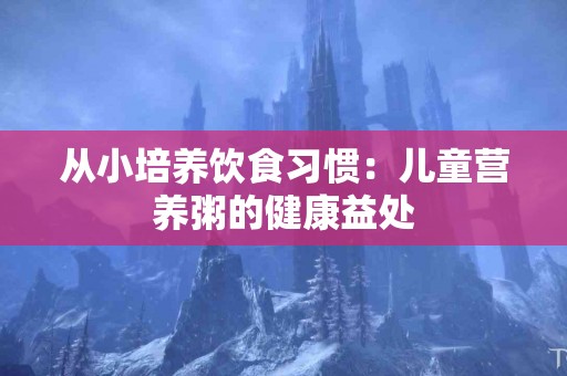 从小培养饮食习惯：儿童营养粥的健康益处