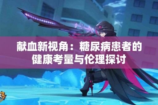 献血新视角:糖尿病患者的健康考量与伦理探讨 献血新视角:糖尿病患者的健康考量与伦理探讨