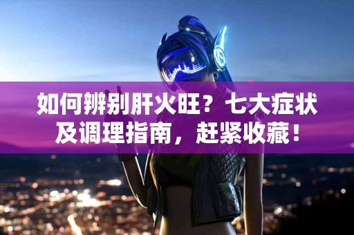 如何辨别肝火旺?七大症状及调理指南,赶紧收藏! 如何辨别肝火旺?七大症状及调理指南,赶紧收藏!