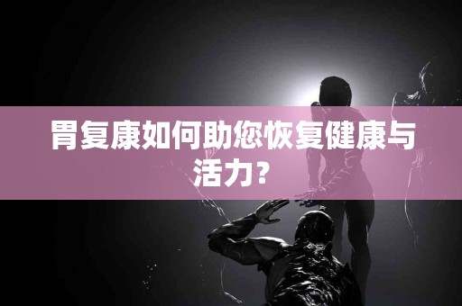 胃复康如何助您恢复健康与活力? 胃复康如何助您恢复健康与活力?
