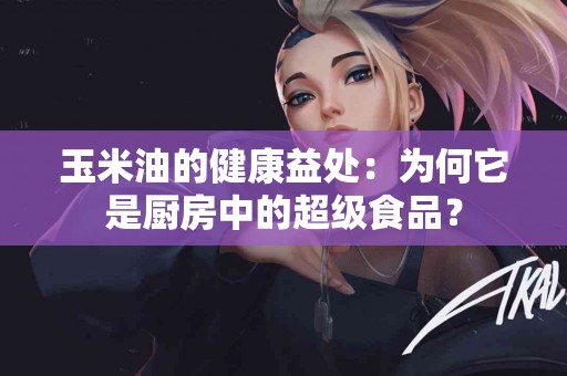 玉米油的健康益处：为何它是厨房中的超级食品？