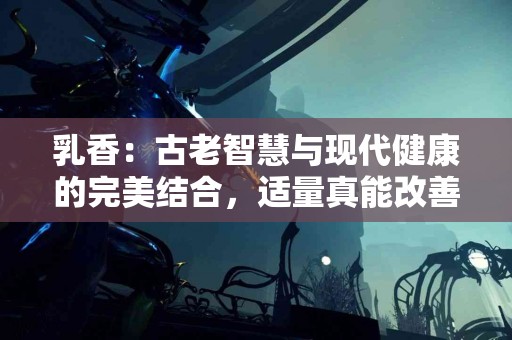 乳香:古老智慧与现代健康的完美结合,适量真能改善生活 乳香:古老智慧与现代健康的完美结合,适量真能改善生活