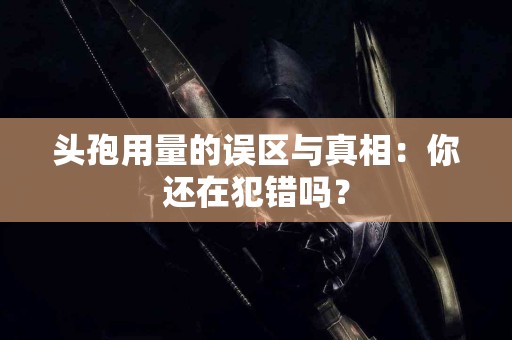 头孢用量的误区与真相：你还在犯错吗？