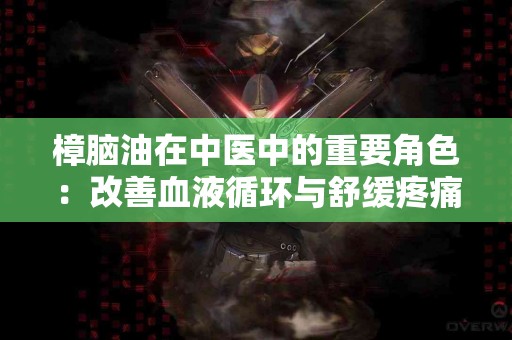 樟脑油在中医中的重要角色：改善血液循环与舒缓疼痛