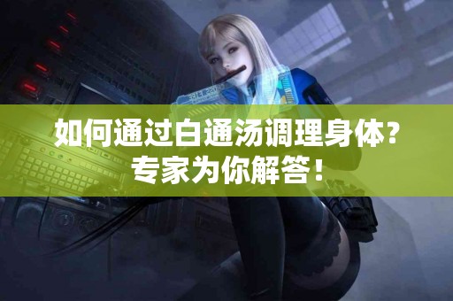 如何通过白通汤调理身体?专家为你解答! 如何通过白通汤调理身体?专家为你解答!