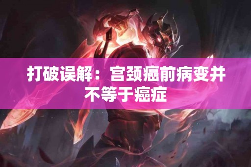 打破误解:宫颈癌前病变并不等于癌症 打破误解:宫颈癌前病变并不等于癌症