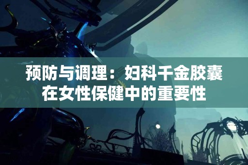 预防与调理:妇科千金胶囊在女性保健中的重要性 预防与调理:妇科千金胶囊在女性保健中的重要性