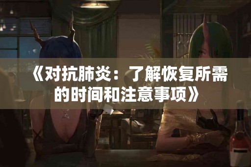 《对抗肺炎:了解恢复所需的时间和注意事项》 《对抗肺炎:了解恢复所需的时间和注意事项》