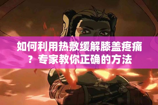 如何利用热敷缓解膝盖疼痛？专家教你正确的方法