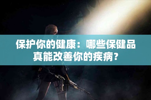 保护你的健康：哪些保健品真能改善你的疾病？